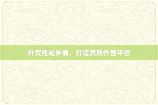 外贸建站步调，打造高效外售平台